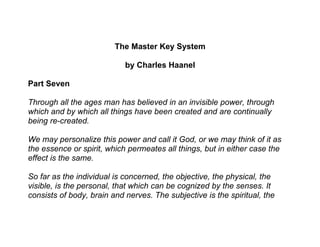 The Master Key System

                            by Charles Haanel

Part Seven

Through all the ages man has believed in an invisible power, through
which and by which all things have been created and are continually
being re-created.

We may personalize this power and call it God, or we may think of it as
the essence or spirit, which permeates all things, but in either case the
effect is the same.

So far as the individual is concerned, the objective, the physical, the
visible, is the personal, that which can be cognized by the senses. It
consists of body, brain and nerves. The subjective is the spiritual, the
 