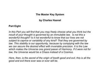 The Master Key System

                             by Charles Haanel

Part Eight

In this Part you will find that you may freely choose what you think but the
result of your thought is governed by an immutable law. Is not this a
wonderful thought? Is it not wonderful to know that our lives are not
subject to caprice or variability of any kind? That they are governed by
law. This stability is our opportunity, because by complying with the law
we can secure the desired effect with invariable precision. It is the Law
which makes the Universe one grand paean of Harmony. If it were not for
law, the Universe would be a Chaos instead of a Cosmos.

Here, then, is the secret of the origin of booth good and evil, this is all the
good and evil there ever was or ever will be.
 