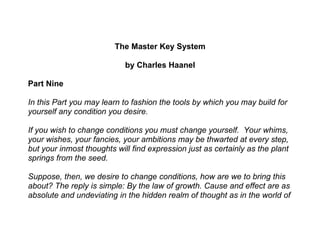 The Master Key System

                            by Charles Haanel

Part Nine

In this Part you may learn to fashion the tools by which you may build for
yourself any condition you desire.

If you wish to change conditions you must change yourself. Your whims,
your wishes, your fancies, your ambitions may be thwarted at every step,
but your inmost thoughts will find expression just as certainly as the plant
springs from the seed.

Suppose, then, we desire to change conditions, how are we to bring this
about? The reply is simple: By the law of growth. Cause and effect are as
absolute and undeviating in the hidden realm of thought as in the world of
 