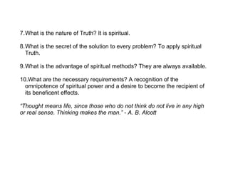 7.What is the nature of Truth? It is spiritual.

8.What is the secret of the solution to every problem? To apply spiritual
  Truth.

9.What is the advantage of spiritual methods? They are always available.

10.What are the necessary requirements? A recognition of the
  omnipotence of spiritual power and a desire to become the recipient of
  its beneficent effects.

“Thought means life, since those who do not think do not live in any high
or real sense. Thinking makes the man.” - A. B. Alcott
 