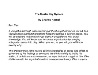 The Master Key System

                            by Charles Haanel

Part Ten

If you get a thorough understanding or the thought contained in Part Ten,
you will have learned that nothing happens without a definite cause. You
will be enabled to formulate your plans in accordance with exact
knowledge. You will know how to control any situation by bringing
adequate causes into play. When you win, as you will, you will know
exactly why.

The ordinary man, who has no definite knowledge of cause and effect, is
governed by his feelings or emotions. He thinks chiefly to justify his
action. If he fails as a businessman, he says that luck is against him. If he
dislikes music, he says that music is an expensive luxury. If he is a poor
 
