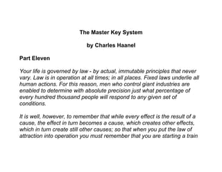 The Master Key System

                             by Charles Haanel

Part Eleven

Your life is governed by law - by actual, immutable principles that never
vary. Law is in operation at all times; in all places. Fixed laws underlie all
human actions. For this reason, men who control giant industries are
enabled to determine with absolute precision just what percentage of
every hundred thousand people will respond to any given set of
conditions.

It is well, however, to remember that while every effect is the result of a
cause, the effect in turn becomes a cause, which creates other effects,
which in turn create still other causes; so that when you put the law of
attraction into operation you must remember that you are starting a train
 