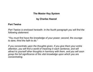 The Master Key System

                           by Charles Haanel

Part Twelve

Part Twelve is enclosed herewith. In the fourth paragraph you will find the
following statement:

“You must first have the knowledge of your power; second, the courage
to dare; third the faith to do.”

If you concentrate upon the thoughts given, if you give them your entire
attention, you will find a world of meaning in each sentence, and will
attract to yourself other thoughts in harmony with them, and you will soon
grasp the full significance of the vital knowledge upon which you are
concentrating.
 