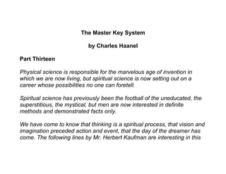 The Master Key System

                           by Charles Haanel

Part Thirteen

Physical science is responsible for the marvelous age of invention in
which we are now living, but spiritual science is now setting out on a
career whose possibilities no one can foretell.

Spiritual science has previously been the football of the uneducated, the
superstitious, the mystical, but men are now interested in definite
methods and demonstrated facts only.

We have come to know that thinking is a spiritual process, that vision and
imagination preceded action and event, that the day of the dreamer has
come. The following lines by Mr. Herbert Kaufman are interesting in this
 