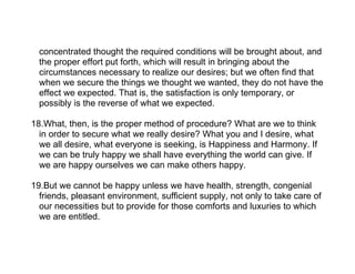 concentrated thought the required conditions will be brought about, and
  the proper effort put forth, which will result in bringing about the
  circumstances necessary to realize our desires; but we often find that
  when we secure the things we thought we wanted, they do not have the
  effect we expected. That is, the satisfaction is only temporary, or
  possibly is the reverse of what we expected.

18.What, then, is the proper method of procedure? What are we to think
  in order to secure what we really desire? What you and I desire, what
  we all desire, what everyone is seeking, is Happiness and Harmony. If
  we can be truly happy we shall have everything the world can give. If
  we are happy ourselves we can make others happy.

19.But we cannot be happy unless we have health, strength, congenial
  friends, pleasant environment, sufficient supply, not only to take care of
  our necessities but to provide for those comforts and luxuries to which
  we are entitled.
 
