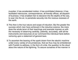 muscles; it has accelerated motion; it has annihilated distance; it has
  facilitated intercourse, correspondence, all friendly offices, all dispatch
  of business; it has enabled men to descend into the depths of the sea,
  to soar into the air, to penetrate securely into the noxious recesses of
  the earth.

8.This then is the true nature and scope of induction. But the greater the
  success which men have achieved in the inductive science, the more
  does the whole tenor of their teachings and example impress us with
  the necessity of observing carefully, patiently, accurately, with all the
  instruments and resources at our command the individual facts before
  venturing upon a statement of general laws.

9.To ascertain the bearing of the spark drawn from the electric machine
  under every variety of circumstances, that we thus may be emboldened
  with Franklin to address, in the form of a kite, the question to the cloud
  about the nature of the lightning. To assure ourselves of the manner in
 