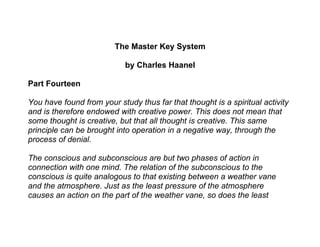 The Master Key System

                            by Charles Haanel

Part Fourteen

You have found from your study thus far that thought is a spiritual activity
and is therefore endowed with creative power. This does not mean that
some thought is creative, but that all thought is creative. This same
principle can be brought into operation in a negative way, through the
process of denial.

The conscious and subconscious are but two phases of action in
connection with one mind. The relation of the subconscious to the
conscious is quite analogous to that existing between a weather vane
and the atmosphere. Just as the least pressure of the atmosphere
causes an action on the part of the weather vane, so does the least
 