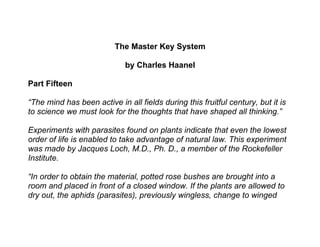 The Master Key System

                             by Charles Haanel

Part Fifteen

“The mind has been active in all fields during this fruitful century, but it is
to science we must look for the thoughts that have shaped all thinking.”

Experiments with parasites found on plants indicate that even the lowest
order of life is enabled to take advantage of natural law. This experiment
was made by Jacques Loch, M.D., Ph. D., a member of the Rockefeller
Institute.

“In order to obtain the material, potted rose bushes are brought into a
room and placed in front of a closed window. If the plants are allowed to
dry out, the aphids (parasites), previously wingless, change to winged
 