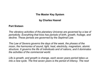 The Master Key System

                            by Charles Haanel

Part Sixteen

The vibratory activities of the planetary Universe are governed by a law of
periodicity. Everything that lives has periods of birth, growth, fruitage, and
decline. These periods are governed by the Septimal Law.

The Law of Sevens governs the days of the week, the phases of the
moon, the harmonies of sound, light, heat, electricity, magnetism, atomic
structure. It governs the life of individuals and of nations, and it dominates
the activities of the commercial world.

Life is growth, and growth is change, each seven years period takes us
into a new cycle. The first seven years is the period of infancy. The next
 