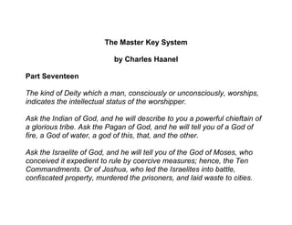 The Master Key System

                           by Charles Haanel

Part Seventeen

The kind of Deity which a man, consciously or unconsciously, worships,
indicates the intellectual status of the worshipper.

Ask the Indian of God, and he will describe to you a powerful chieftain of
a glorious tribe. Ask the Pagan of God, and he will tell you of a God of
fire, a God of water, a god of this, that, and the other.

Ask the Israelite of God, and he will tell you of the God of Moses, who
conceived it expedient to rule by coercive measures; hence, the Ten
Commandments. Or of Joshua, who led the Israelites into battle,
confiscated property, murdered the prisoners, and laid waste to cities.
 