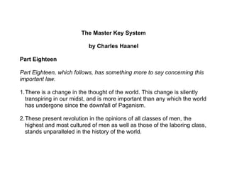 The Master Key System

                           by Charles Haanel

Part Eighteen

Part Eighteen, which follows, has something more to say concerning this
important law.

1.There is a change in the thought of the world. This change is silently
  transpiring in our midst, and is more important than any which the world
  has undergone since the downfall of Paganism.

2.These present revolution in the opinions of all classes of men, the
  highest and most cultured of men as well as those of the laboring class,
  stands unparalleled in the history of the world.
 