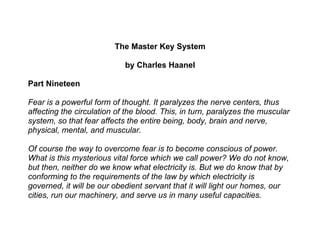 The Master Key System

                            by Charles Haanel

Part Nineteen

Fear is a powerful form of thought. It paralyzes the nerve centers, thus
affecting the circulation of the blood. This, in turn, paralyzes the muscular
system, so that fear affects the entire being, body, brain and nerve,
physical, mental, and muscular.

Of course the way to overcome fear is to become conscious of power.
What is this mysterious vital force which we call power? We do not know,
but then, neither do we know what electricity is. But we do know that by
conforming to the requirements of the law by which electricity is
governed, it will be our obedient servant that it will light our homes, our
cities, run our machinery, and serve us in many useful capacities.
 