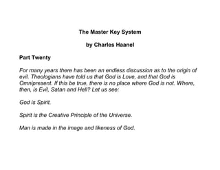 The Master Key System

                            by Charles Haanel

Part Twenty

For many years there has been an endless discussion as to the origin of
evil. Theologians have told us that God is Love, and that God is
Omnipresent. If this be true, there is no place where God is not. Where,
then, is Evil, Satan and Hell? Let us see:

God is Spirit.

Spirit is the Creative Principle of the Universe.

Man is made in the image and likeness of God.
 