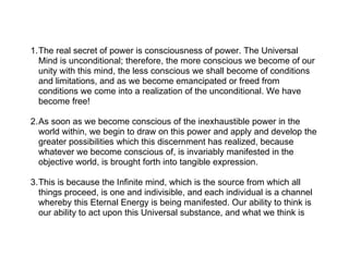 1.The real secret of power is consciousness of power. The Universal
  Mind is unconditional; therefore, the more conscious we become of our
  unity with this mind, the less conscious we shall become of conditions
  and limitations, and as we become emancipated or freed from
  conditions we come into a realization of the unconditional. We have
  become free!

2.As soon as we become conscious of the inexhaustible power in the
  world within, we begin to draw on this power and apply and develop the
  greater possibilities which this discernment has realized, because
  whatever we become conscious of, is invariably manifested in the
  objective world, is brought forth into tangible expression.

3.This is because the Infinite mind, which is the source from which all
  things proceed, is one and indivisible, and each individual is a channel
  whereby this Eternal Energy is being manifested. Our ability to think is
  our ability to act upon this Universal substance, and what we think is
 