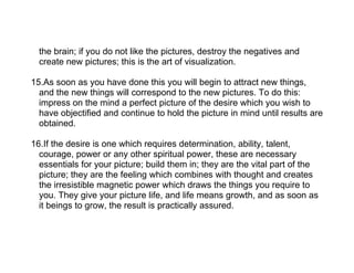 the brain; if you do not like the pictures, destroy the negatives and
  create new pictures; this is the art of visualization.

15.As soon as you have done this you will begin to attract new things,
  and the new things will correspond to the new pictures. To do this:
  impress on the mind a perfect picture of the desire which you wish to
  have objectified and continue to hold the picture in mind until results are
  obtained.

16.If the desire is one which requires determination, ability, talent,
  courage, power or any other spiritual power, these are necessary
  essentials for your picture; build them in; they are the vital part of the
  picture; they are the feeling which combines with thought and creates
  the irresistible magnetic power which draws the things you require to
  you. They give your picture life, and life means growth, and as soon as
  it beings to grow, the result is practically assured.
 