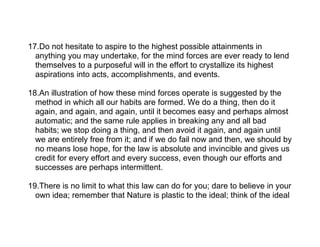 17.Do not hesitate to aspire to the highest possible attainments in
  anything you may undertake, for the mind forces are ever ready to lend
  themselves to a purposeful will in the effort to crystallize its highest
  aspirations into acts, accomplishments, and events.

18.An illustration of how these mind forces operate is suggested by the
  method in which all our habits are formed. We do a thing, then do it
  again, and again, and again, until it becomes easy and perhaps almost
  automatic; and the same rule applies in breaking any and all bad
  habits; we stop doing a thing, and then avoid it again, and again until
  we are entirely free from it; and if we do fail now and then, we should by
  no means lose hope, for the law is absolute and invincible and gives us
  credit for every effort and every success, even though our efforts and
  successes are perhaps intermittent.

19.There is no limit to what this law can do for you; dare to believe in your
  own idea; remember that Nature is plastic to the ideal; think of the ideal
 