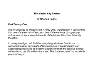 The Master Key System

                            by Charles Haanel

Part Twenty-One

It is my privilege to enclose Part Twenty-One. In paragraph 7 you will find
that one of the secrets of success, one of the methods of organizing
victory, one of the accomplishments of the Master Mind is to think big
thoughts.

In paragraph 8 you will find that everything which we hold in our
consciousness for any length of time becomes impressed upon our
subconsciousness and so becomes a pattern which the creative energy
will wave into our life and environment. This is the secret of the wonderful
power of prayer.
 