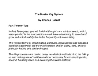 The Master Key System

                            by Charles Haanel

Part Twenty-Two

In Part Twenty-two you will find that thoughts are spiritual seeds, which,
when planted in the subconscious mind, have a tendency to sprout and
grow, but unfortunately the fruit is frequently not to our liking.

The various forms of inflammation, paralysis, nervousness and diseased
conditions generally, are the manifestation of fear, worry, care, anxiety,
jealousy, hatred and similar thought.

The life processes are carried on by two distinct methods; first, the taking
up and making use of nutritive material necessary for constructing ceils;
second, breaking down and excreting the waste material.
 