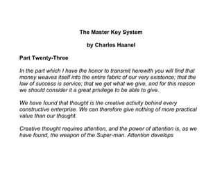 The Master Key System

                            by Charles Haanel

Part Twenty-Three

In the part which I have the honor to transmit herewith you will find that
money weaves itself into the entire fabric of our very existence; that the
law of success is service; that we get what we give, and for this reason
we should consider it a great privilege to be able to give.

We have found that thought is the creative activity behind every
constructive enterprise. We can therefore give nothing of more practical
value than our thought.

Creative thought requires attention, and the power of attention is, as we
have found, the weapon of the Super-man. Attention develops
 