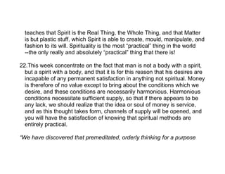teaches that Spirit is the Real Thing, the Whole Thing, and that Matter
  is but plastic stuff, which Spirit is able to create, mould, manipulate, and
  fashion to its will. Spirituality is the most “practical” thing in the world
  --the only really and absolutely “practical” thing that there is!

22.This week concentrate on the fact that man is not a body with a spirit,
  but a spirit with a body, and that it is for this reason that his desires are
  incapable of any permanent satisfaction in anything not spiritual. Money
  is therefore of no value except to bring about the conditions which we
  desire, and these conditions are necessarily harmonious. Harmonious
  conditions necessitate sufficient supply, so that if there appears to be
  any lack, we should realize that the idea or soul of money is service,
  and as this thought takes form, channels of supply will be opened, and
  you will have the satisfaction of knowing that spiritual methods are
  entirely practical.

“We have discovered that premeditated, orderly thinking for a purpose
 