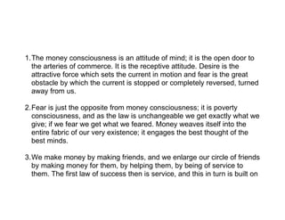 1.The money consciousness is an attitude of mind; it is the open door to
  the arteries of commerce. It is the receptive attitude. Desire is the
  attractive force which sets the current in motion and fear is the great
  obstacle by which the current is stopped or completely reversed, turned
  away from us.

2.Fear is just the opposite from money consciousness; it is poverty
  consciousness, and as the law is unchangeable we get exactly what we
  give; if we fear we get what we feared. Money weaves itself into the
  entire fabric of our very existence; it engages the best thought of the
  best minds.

3.We make money by making friends, and we enlarge our circle of friends
  by making money for them, by helping them, by being of service to
  them. The first law of success then is service, and this in turn is built on
 