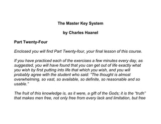 The Master Key System
by Charles Haanel
Part Twenty-Four
Enclosed you will find Part Twenty-four, your final lesson of this course.
If you have practiced each of the exercises a few minutes every day, as
suggested, you will have found that you can get out of life exactly what
you wish by first putting into life that which you wish, and you will
probably agree with the student who said: “The thought is almost
overwhelming, so vast, so available, so definite, so reasonable and so
usable.”
The fruit of this knowledge is, as it were, a gift of the Gods; it is the “truth”
that makes men free, not only free from every lack and limitation, but free
 