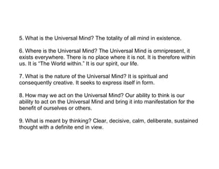 5. What is the Universal Mind? The totality of all mind in existence.
6. Where is the Universal Mind? The Universal Mind is omnipresent, it
exists everywhere. There is no place where it is not. It is therefore within
us. It is “The World within.” It is our spirit, our life.
7. What is the nature of the Universal Mind? It is spiritual and
consequently creative. It seeks to express itself in form.
8. How may we act on the Universal Mind? Our ability to think is our
ability to act on the Universal Mind and bring it into manifestation for the
benefit of ourselves or others.
9. What is meant by thinking? Clear, decisive, calm, deliberate, sustained
thought with a definite end in view.
 