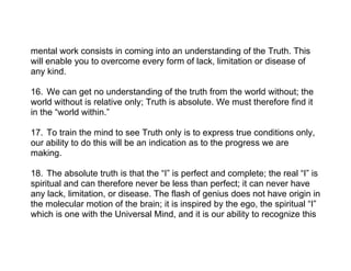 mental work consists in coming into an understanding of the Truth. This
will enable you to overcome every form of lack, limitation or disease of
any kind.
16. We can get no understanding of the truth from the world without; the
world without is relative only; Truth is absolute. We must therefore find it
in the “world within.”
17. To train the mind to see Truth only is to express true conditions only,
our ability to do this will be an indication as to the progress we are
making.
18. The absolute truth is that the “I” is perfect and complete; the real “I” is
spiritual and can therefore never be less than perfect; it can never have
any lack, limitation, or disease. The flash of genius does not have origin in
the molecular motion of the brain; it is inspired by the ego, the spiritual “I”
which is one with the Universal Mind, and it is our ability to recognize this
 