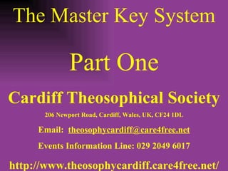 The Master Key System Part One Cardiff Theosophical Society 206 Newport Road, Cardiff, Wales, UK, CF24 1DL Email:  [email_address] Events Information Line: 029 2049 6017 http://www.theosophycardiff.care4free.net/ 