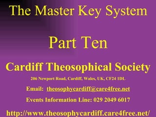 The Master Key System Part Ten Cardiff Theosophical Society 206 Newport Road, Cardiff, Wales, UK, CF24 1DL Email:  [email_address] Events Information Line: 029 2049 6017 http://www.theosophycardiff.care4free.net/ 