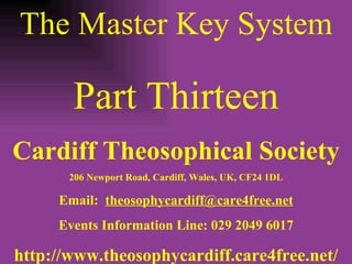 The Master Key System Part Thirteen Cardiff Theosophical Society 206 Newport Road, Cardiff, Wales, UK, CF24 1DL Email:  [email_address] Events Information Line: 029 2049 6017 http://www.theosophycardiff.care4free.net/ 