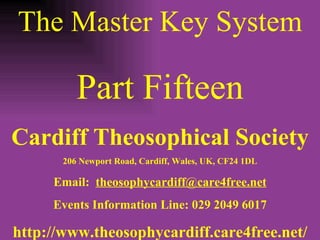 The Master Key System Part Fifteen Cardiff Theosophical Society 206 Newport Road, Cardiff, Wales, UK, CF24 1DL Email:  [email_address] Events Information Line: 029 2049 6017 http://www.theosophycardiff.care4free.net/ 