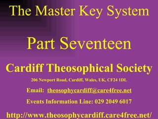 The Master Key System Part Seventeen Cardiff Theosophical Society 206 Newport Road, Cardiff, Wales, UK, CF24 1DL Email:  [email_address] Events Information Line: 029 2049 6017 http://www.theosophycardiff.care4free.net/ 