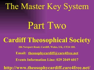 The Master Key System Part Two Cardiff Theosophical Society 206 Newport Road, Cardiff, Wales, UK, CF24 1DL Email:  [email_address] Events Information Line: 029 2049 6017 http://www.theosophycardiff.care4free.net/ 
