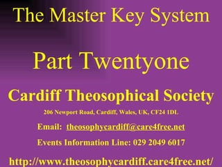 The Master Key System Part Twentyone Cardiff Theosophical Society 206 Newport Road, Cardiff, Wales, UK, CF24 1DL Email:  [email_address] Events Information Line: 029 2049 6017 http://www.theosophycardiff.care4free.net/ 