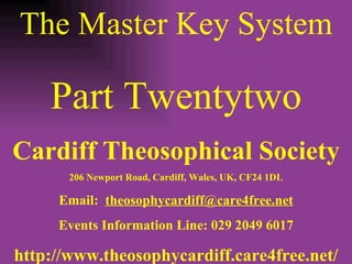 The Master Key System Part Twentytwo Cardiff Theosophical Society 206 Newport Road, Cardiff, Wales, UK, CF24 1DL Email:  [email_address] Events Information Line: 029 2049 6017 http://www.theosophycardiff.care4free.net/ 