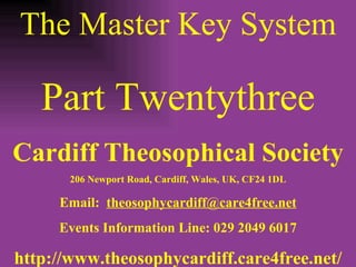 The Master Key System Part Twentythree Cardiff Theosophical Society 206 Newport Road, Cardiff, Wales, UK, CF24 1DL Email:  [email_address] Events Information Line: 029 2049 6017 http://www.theosophycardiff.care4free.net/ 