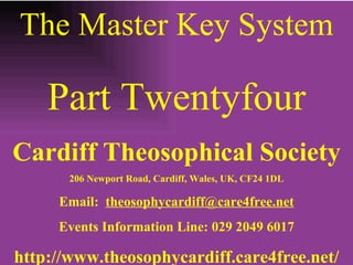 The Master Key System Part Twentyfour Cardiff Theosophical Society 206 Newport Road, Cardiff, Wales, UK, CF24 1DL Email:  [email_address] Events Information Line: 029 2049 6017 http://www.theosophycardiff.care4free.net/ 