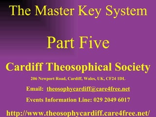 The Master Key System Part Five Cardiff Theosophical Society 206 Newport Road, Cardiff, Wales, UK, CF24 1DL Email:  [email_address] Events Information Line: 029 2049 6017 http://www.theosophycardiff.care4free.net/ 