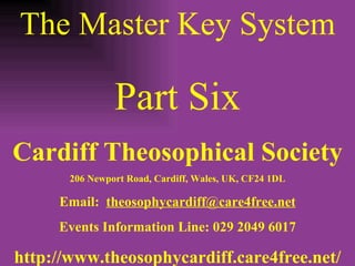 The Master Key System Part Six Cardiff Theosophical Society 206 Newport Road, Cardiff, Wales, UK, CF24 1DL Email:  [email_address] Events Information Line: 029 2049 6017 http://www.theosophycardiff.care4free.net/ 