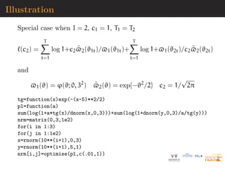 Illustration
Special case when I = 2, c1 = 1, T1 = T2
`(c2) =
T
X
t=1
log 1+c2$̃2(ϑ1t)/$1(ϑ1t)+
T
X
t=1
log 1+$1(ϑ2t)/c2$̃2(ϑ2t)
and
$1(ϑ) = ϕ(ϑ; 0, 32
) $̃2(ϑ) = exp{−ϑ2
/2} c2 = 1/
√
2π
tg=function(x)exp(-(x-5)**2/2)
pl=function(a)
sum(log(1+a*tg(x)/dnorm(x,0,3)))+sum(log(1+dnorm(y,0,3)/a/tg(y)))
nrm=matrix(0,3,1e2)
for(i in 1:3)
for(j in 1:1e2)
x=rnorm(10**(i+1),0,3)
y=rnorm(10**(i+1),5,1)
nrm[i,j]=optimise(pl,c(.01,1))
 