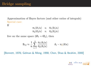 Bridge sampling
Approximation of Bayes factors (and other ratios of integrals)
Special case:
If
π1(ϑ1|x) ∝ π̃1(ϑ1|x)
π2(ϑ2|x) ∝ π̃2(ϑ2|x)
live on the same space (Θ1 = Θ2), then
B12 ≈
1
n
n
X
i=1
π̃1(ϑi|x)
π̃2(ϑi|x)
ϑi ∼ π2(ϑ|x)
[Bennett, 1976; Gelman  Meng, 1998; Chen, Shao  Ibrahim, 2000]
 