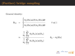 (Further) bridge sampling
General identity:
B12 =
Z
π̃2(ϑ|x)α(ϑ)π1(ϑ|x)dϑ
Z
π̃1(ϑ|x)α(ϑ)π2(ϑ|x)dϑ
∀ α(·)
≈
1
n1
n1
X
i=1
π̃2(ϑ1i|x)α(ϑ1i)
1
n2
n2
X
i=1
π̃1(ϑ2i|x)α(ϑ2i)
ϑji ∼ πj(ϑ|x)
 