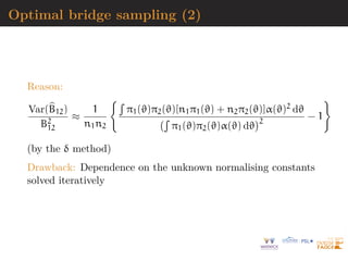 Optimal bridge sampling (2)
Reason:
Var(b
B12)
B2
12
≈
1
n1n2
R
π1(ϑ)π2(ϑ)[n1π1(ϑ) + n2π2(ϑ)]α(ϑ)2 dϑ
R
π1(ϑ)π2(ϑ)α(ϑ) dϑ
2
− 1

(by the δ method)
Drawback: Dependence on the unknown normalising constants
solved iteratively
 