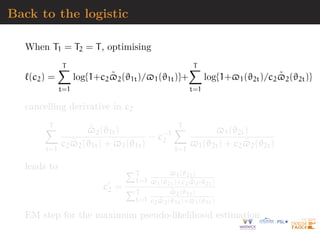 Back to the logistic
When T1 = T2 = T, optimising
`(c2) =
T
X
t=1
log{1+c2$̃2(ϑ1t)/$1(ϑ1t)}+
T
X
t=1
log{1+$1(ϑ2t)/c2$̃2(ϑ2t)}
cancelling derivative in c2
T
X
t=1
$̃2(ϑ1t)
c2$̃2(ϑ1t) + $1(ϑ1t)
− c−1
2
T
X
t=1
$1(ϑ2t)
$1(ϑ2t) + c2$̃2(ϑ2t)
leads to
c0
2 =
PT
t=1
$1(ϑ2t)
$1(ϑ2t)+c2$̃2(ϑ2t)
PT
t=1
$̃2(ϑ1t)
c2$̃2(ϑ1t)+$1(ϑ1t)
EM step for the maximum pseudo-likelihood estimation
 