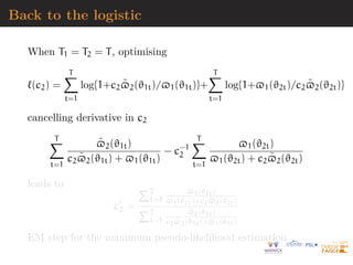 Back to the logistic
When T1 = T2 = T, optimising
`(c2) =
T
X
t=1
log{1+c2$̃2(ϑ1t)/$1(ϑ1t)}+
T
X
t=1
log{1+$1(ϑ2t)/c2$̃2(ϑ2t)}
cancelling derivative in c2
T
X
t=1
$̃2(ϑ1t)
c2$̃2(ϑ1t) + $1(ϑ1t)
− c−1
2
T
X
t=1
$1(ϑ2t)
$1(ϑ2t) + c2$̃2(ϑ2t)
leads to
c0
2 =
PT
t=1
$1(ϑ2t)
$1(ϑ2t)+c2$̃2(ϑ2t)
PT
t=1
$̃2(ϑ1t)
c2$̃2(ϑ1t)+$1(ϑ1t)
EM step for the maximum pseudo-likelihood estimation
 