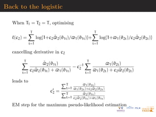 Back to the logistic
When T1 = T2 = T, optimising
`(c2) =
T
X
t=1
log{1+c2$̃2(ϑ1t)/$1(ϑ1t)}+
T
X
t=1
log{1+$1(ϑ2t)/c2$̃2(ϑ2t)}
cancelling derivative in c2
T
X
t=1
$̃2(ϑ1t)
c2$̃2(ϑ1t) + $1(ϑ1t)
− c−1
2
T
X
t=1
$1(ϑ2t)
$1(ϑ2t) + c2$̃2(ϑ2t)
leads to
c0
2 =
PT
t=1
$1(ϑ2t)
$1(ϑ2t)+c2$̃2(ϑ2t)
PT
t=1
$̃2(ϑ1t)
c2$̃2(ϑ1t)+$1(ϑ1t)
EM step for the maximum pseudo-likelihood estimation
 