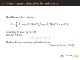 evidence approximation by mixtures
Rao-Blackwellised estimate
^
ξ =
1
T
T
X
t=1
ω1π(ϑ(t)
)L(ϑ(t)
)

ω1π(ϑ(t)
)L(ϑ(t)
) + ϕ(ϑ(t)
) ,
converges to ω1Z/{ω1Z + 1}
Deduce ^
Z from
ω1
^
Z/{ω1
^
Z + 1} = ^
ξ
Back to bridge sampling optimal estimate
[Chopin  Robert, 2011]
 