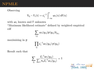 NPMLE
Observing
Yij ∼ Fi(t) = c−1
i
Zt
−∞
ωi(x) dF(x)
with ωi known and F unknown
“Maximum likelihood estimate” defined by weighted empirical
cdf X
i,j
ωi(yij)p(yij)δyij
maximising in p Y
ij
c−1
i ωi(yij) p(yij)
Result such that
X
ij
^
c−1
r ωr(yij)
P
s ns^
c−1
s ωs(yij)
= 1
[Vardi, 1985]
 