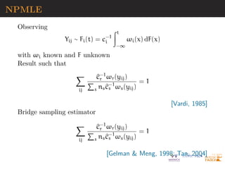 NPMLE
Observing
Yij ∼ Fi(t) = c−1
i
Zt
−∞
ωi(x) dF(x)
with ωi known and F unknown
Result such that
X
ij
^
c−1
r ωr(yij)
P
s ns^
c−1
s ωs(yij)
= 1
[Vardi, 1985]
Bridge sampling estimator
X
ij
^
c−1
r ωr(yij)
P
s ns^
c−1
s ωs(yij)
= 1
[Gelman  Meng, 1998; Tan, 2004]
 
